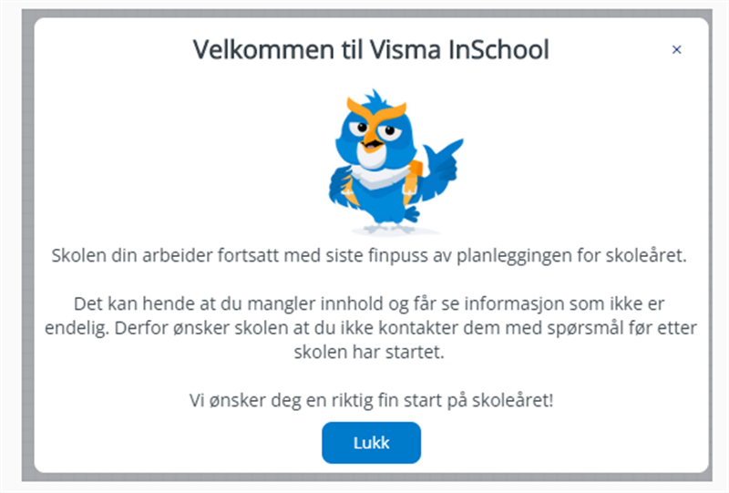 VIS velkommen melding
Skolen din arbeider fortsatt med siste finpuss av planleggingen for skoleåret.
Det kan hende at du mangler innhold og får se informasjon som ikke er endelig. Derfor ønsker skolen at du ikke kontakter dem med spørsmål før etter skolen har startet.
Vi ønsker deg en riktig fin start på skoleåret.
LUKK (egen knapp).